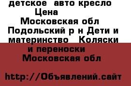 детское  авто-кресло › Цена ­ 3 000 - Московская обл., Подольский р-н Дети и материнство » Коляски и переноски   . Московская обл.